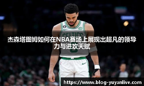 杰森塔图姆如何在NBA赛场上展现出超凡的领导力与进攻天赋