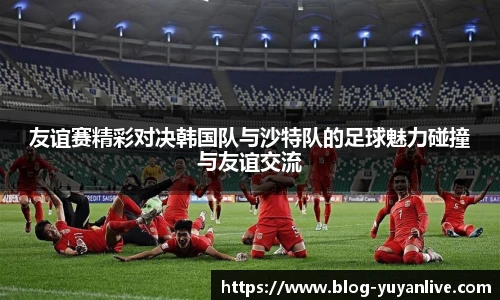 友谊赛精彩对决韩国队与沙特队的足球魅力碰撞与友谊交流